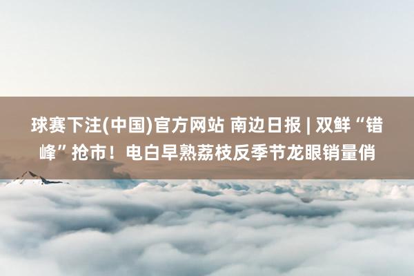 球赛下注(中国)官方网站 南边日报 | 双鲜“错峰”抢市！电白早熟荔枝反季节龙眼销量俏