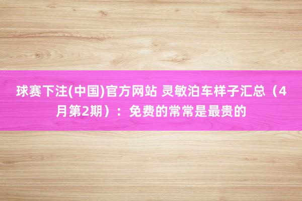 球赛下注(中国)官方网站 灵敏泊车样子汇总（4月第2期）：免费的常常是最贵的
