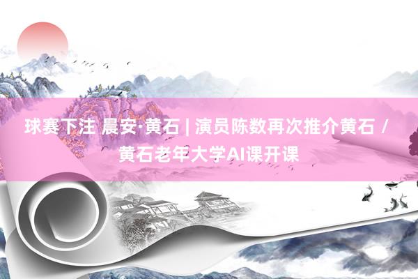 球赛下注 晨安·黄石 | 演员陈数再次推介黄石 / 黄石老年大学AI课开课
