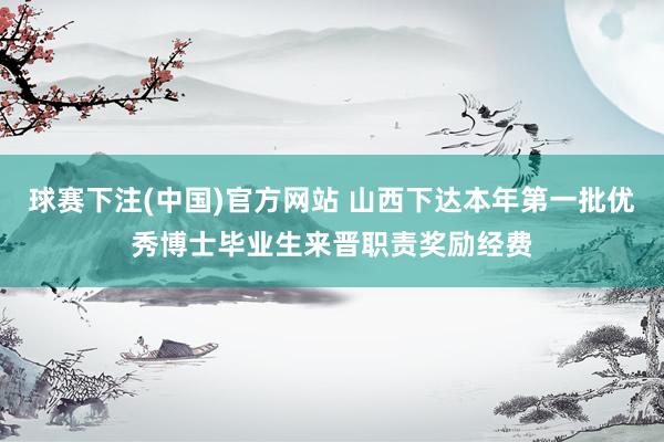 球赛下注(中国)官方网站 山西下达本年第一批优秀博士毕业生来晋职责奖励经费