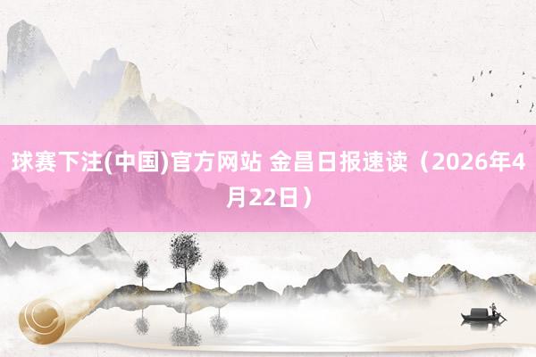 球赛下注(中国)官方网站 金昌日报速读（2026年4月22日）