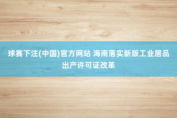 球赛下注(中国)官方网站 海南落实新版工业居品出产许可证改革