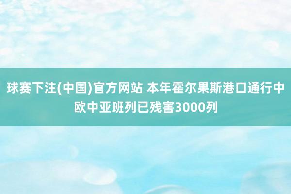 球赛下注(中国)官方网站 本年霍尔果斯港口通行中欧中亚班列已残害3000列