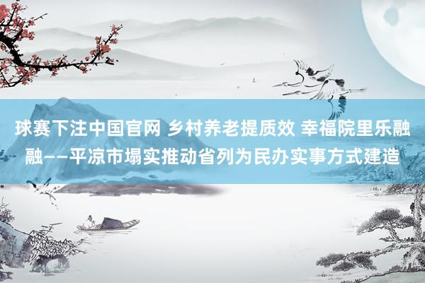球赛下注中国官网 乡村养老提质效 幸福院里乐融融——平凉市塌实推动省列为民办实事方式建造