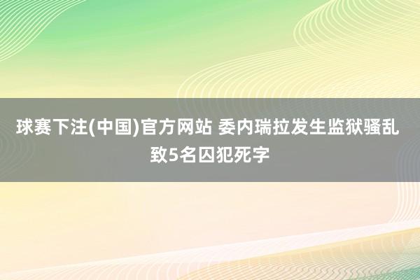 球赛下注(中国)官方网站 委内瑞拉发生监狱骚乱 致5名囚犯死字