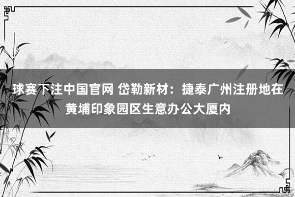 球赛下注中国官网 岱勒新材：捷泰广州注册地在黄埔印象园区生意办公大厦内