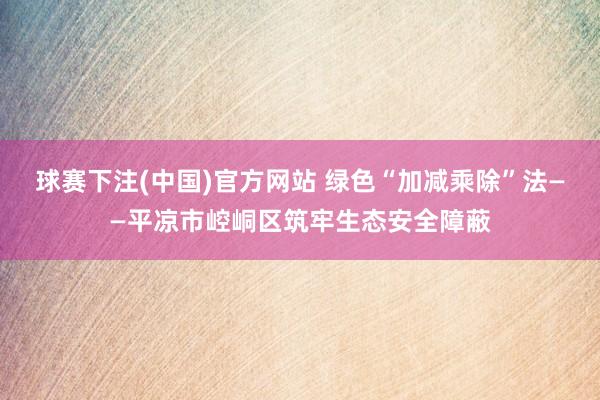 球赛下注(中国)官方网站 绿色“加减乘除”法——平凉市崆峒区筑牢生态安全障蔽