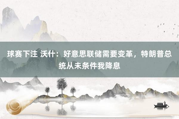 球赛下注 沃什：好意思联储需要变革，特朗普总统从未条件我降息
