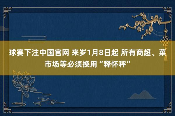 球赛下注中国官网 来岁1月8日起 所有商超、菜市场等必须换用“释怀秤”