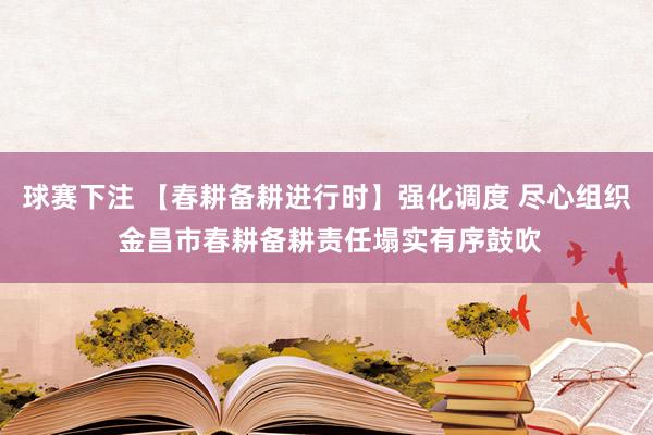 球赛下注 【春耕备耕进行时】强化调度 尽心组织 金昌市春耕备耕责任塌实有序鼓吹