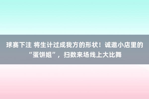 球赛下注 将生计过成我方的形状！诚邀小店里的“蛋饼姐”，扫数来场线上大比舞