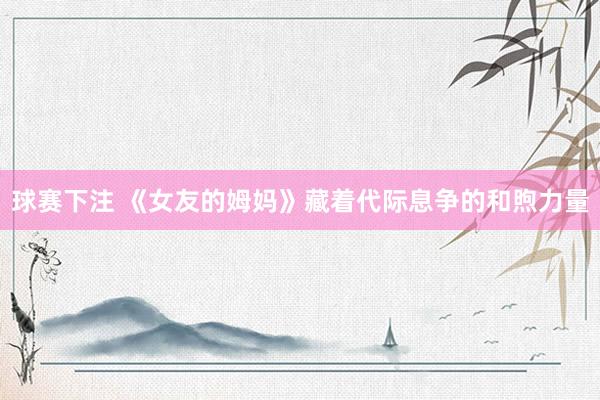 球赛下注 《女友的姆妈》藏着代际息争的和煦力量