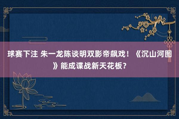 球赛下注 朱一龙陈谈明双影帝飙戏！《沉山河图》能成谍战新天花板？