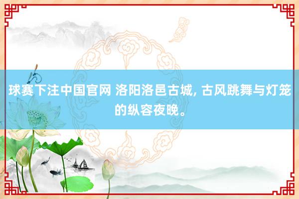 球赛下注中国官网 洛阳洛邑古城， 古风跳舞与灯笼的纵容夜晚。