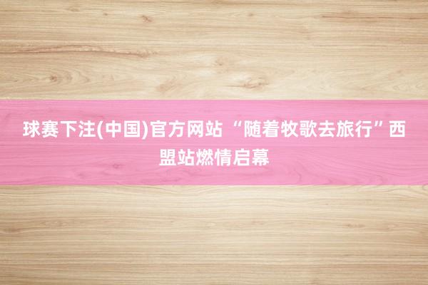 球赛下注(中国)官方网站 “随着牧歌去旅行”西盟站燃情启幕