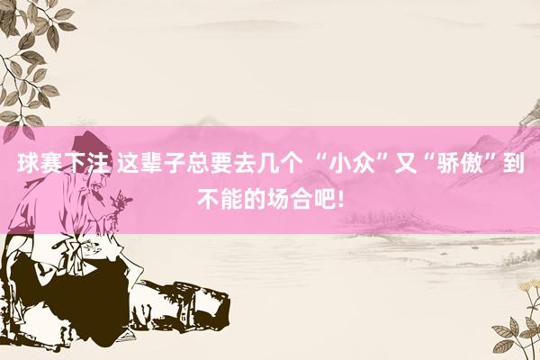 球赛下注 这辈子总要去几个 “小众”又“骄傲”到不能的场合吧!