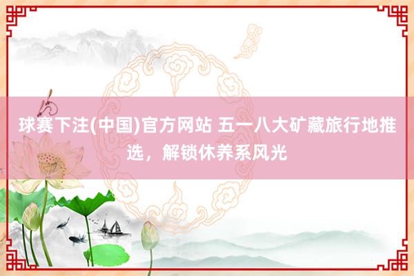 球赛下注(中国)官方网站 五一八大矿藏旅行地推选，解锁休养系风光