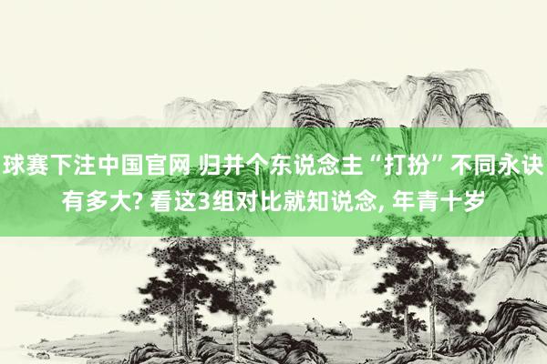 球赛下注中国官网 归并个东说念主“打扮”不同永诀有多大? 看这3组对比就知说念， 年青十岁