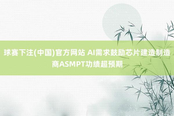 球赛下注(中国)官方网站 AI需求鼓励芯片建造制造商ASMPT功绩超预期
