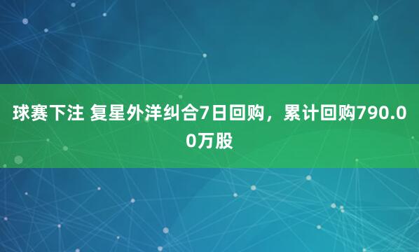 球赛下注 复星外洋纠合7日回购，累计回购790.00万股
