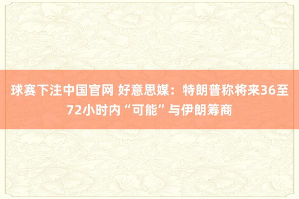 球赛下注中国官网 好意思媒：特朗普称将来36至72小时内“可能”与伊朗筹商