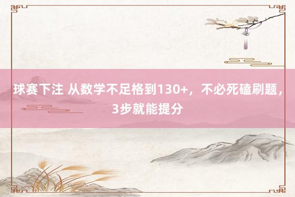 球赛下注 从数学不足格到130+，不必死磕刷题，3步就能提分