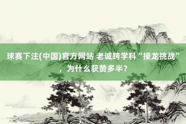 球赛下注(中国)官方网站 老诚跨学科“接龙挑战”，为什么获赞多半？