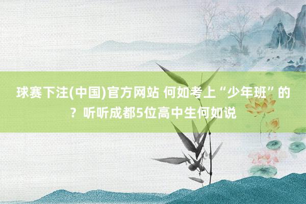 球赛下注(中国)官方网站 何如考上“少年班”的？听听成都5位高中生何如说