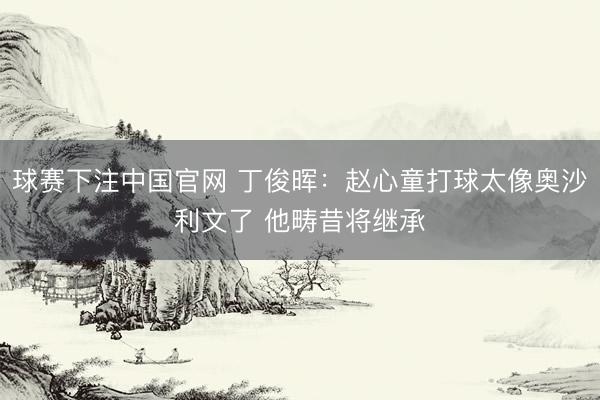 球赛下注中国官网 丁俊晖：赵心童打球太像奥沙利文了 他畴昔将继承