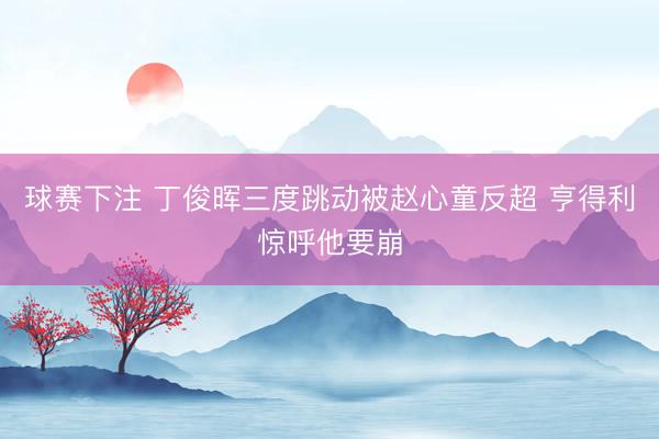 球赛下注 丁俊晖三度跳动被赵心童反超 亨得利惊呼他要崩