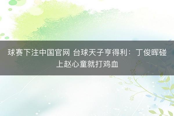 球赛下注中国官网 台球天子亨得利：丁俊晖碰上赵心童就打鸡血