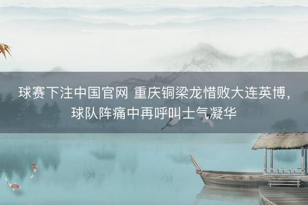 球赛下注中国官网 重庆铜梁龙惜败大连英博，球队阵痛中再呼叫士气凝华