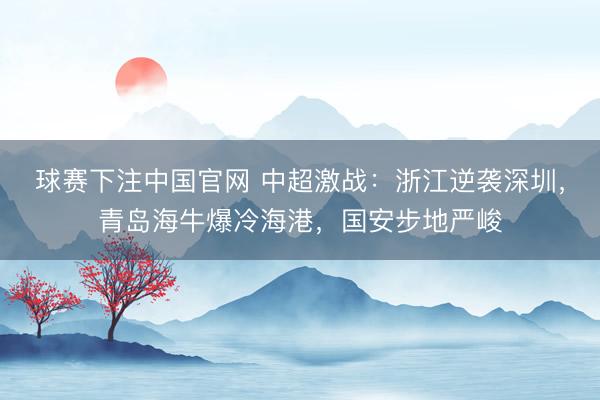 球赛下注中国官网 中超激战：浙江逆袭深圳，青岛海牛爆冷海港，国安步地严峻