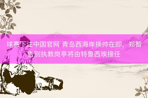 球赛下注中国官网 青岛西海岸换帅在即，郑智告别执教岗亭将由特鲁西埃接任