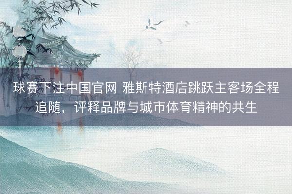 球赛下注中国官网 雅斯特酒店跳跃主客场全程追随，评释品牌与城市体育精神的共生