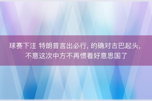 球赛下注 特朗普言出必行， 的确对古巴起头， 不意这次中方不再惯着好意思国了