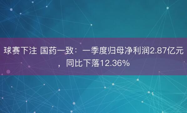 球赛下注 国药一致：一季度归母净利润2.87亿元，同比下落12.36%