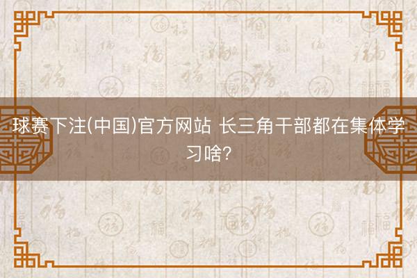 球赛下注(中国)官方网站 长三角干部都在集体学习啥？