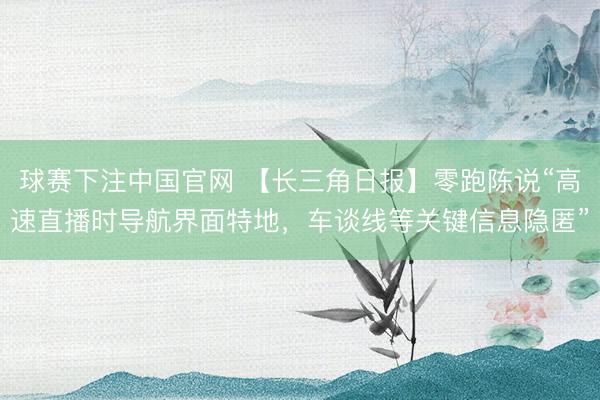 球赛下注中国官网 【长三角日报】零跑陈说“高速直播时导航界面特地，车谈线等关键信息隐匿”