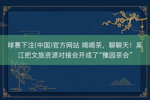 球赛下注(中国)官方网站 喝喝茶，聊聊天！吴江把文旅资源对接会开成了“豫园茶会”