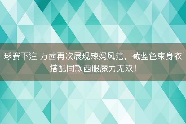 球赛下注 万茜再次展现辣妈风范，藏蓝色束身衣搭配同款西服魔力无双！