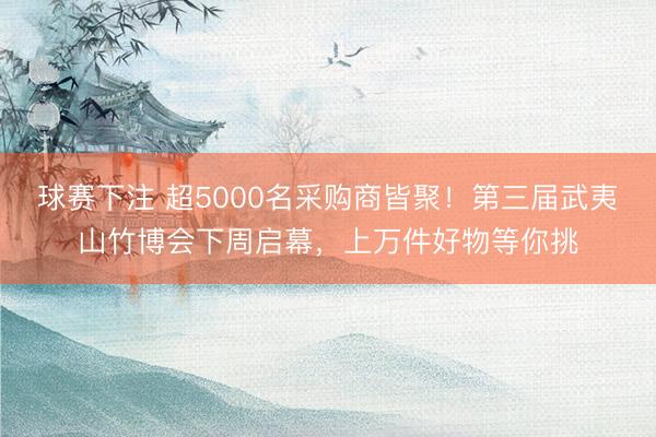 球赛下注 超5000名采购商皆聚！第三届武夷山竹博会下周启幕，上万件好物等你挑