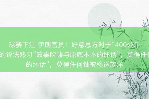 球赛下注 伊朗官员：好意思方对于“400公斤铀从伊朗运出”的说法熟习“政事吹嘘与原底本本的坏话”，莫得任何铀被移送放洋