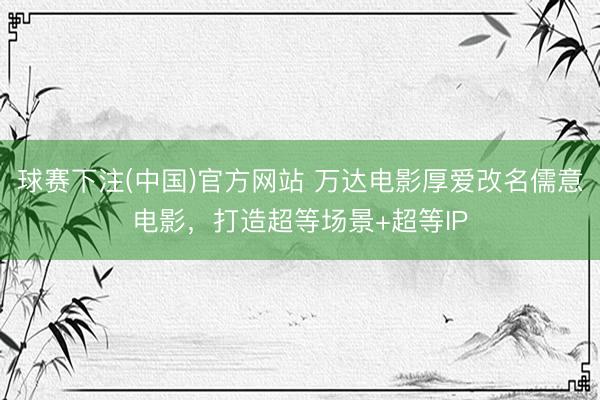 球赛下注(中国)官方网站 万达电影厚爱改名儒意电影，打造超等场景+超等IP