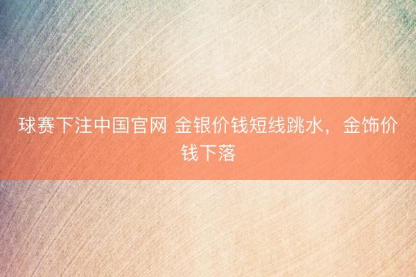 球赛下注中国官网 金银价钱短线跳水，金饰价钱下落