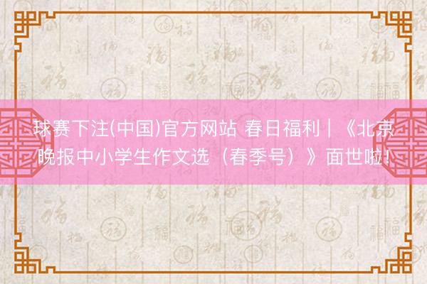 球赛下注(中国)官方网站 春日福利 | 《北京晚报中小学生作文选（春季号）》面世啦！