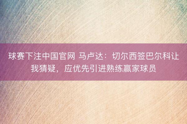 球赛下注中国官网 马卢达：切尔西签巴尔科让我猜疑，应优先引进熟练赢家球员